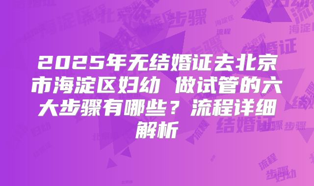 2025年无结婚证去北京市海淀区妇幼 做试管的六大步骤有哪些？流程详细解析
