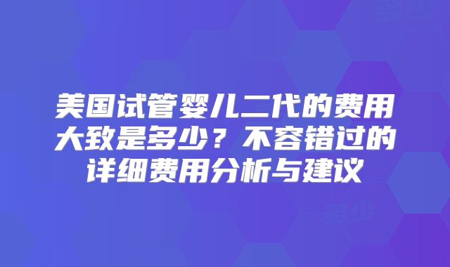 美国试管婴儿二代的费用大致是多少？不容错过的详细费用分析与建议