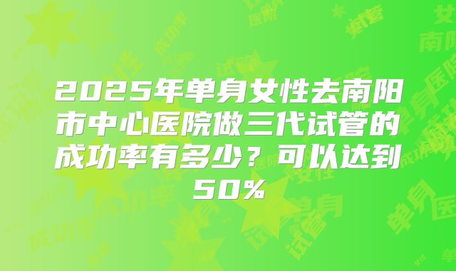 2025年单身女性去南阳市中心医院做三代试管的成功率有多少？可以达到50%