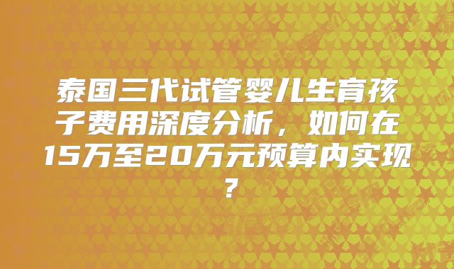 泰国三代试管婴儿生育孩子费用深度分析，如何在15万至20万元预算内实现？