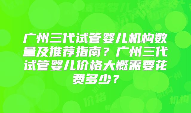 广州三代试管婴儿机构数量及推荐指南？广州三代试管婴儿价格大概需要花费多少？