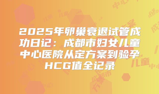 2025年卵巢衰退试管成功日记：成都市妇女儿童中心医院从定方案到验孕HCG值全记录