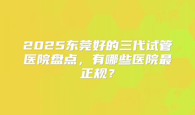 2025东莞好的三代试管医院盘点，有哪些医院最正规？