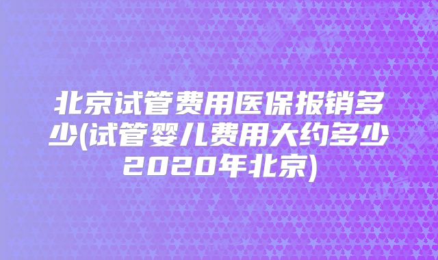 北京试管费用医保报销多少(试管婴儿费用大约多少2020年北京)