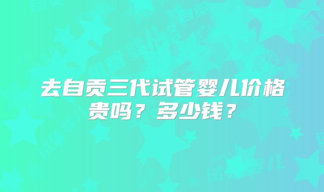 去自贡三代试管婴儿价格贵吗？多少钱？