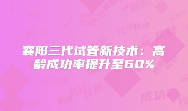 襄阳三代试管新技术：高龄成功率提升至60%