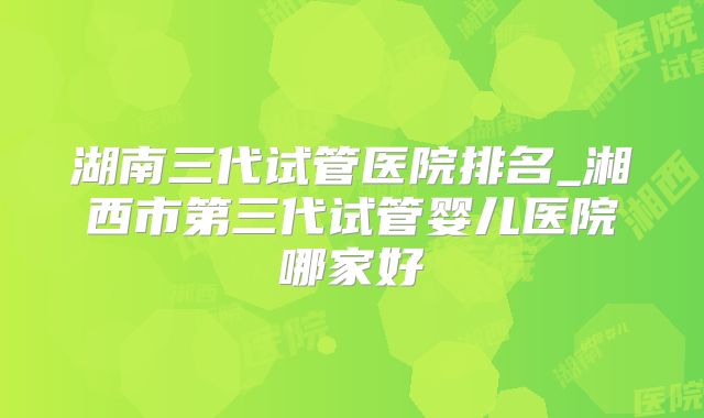 湖南三代试管医院排名_湘西市第三代试管婴儿医院哪家好