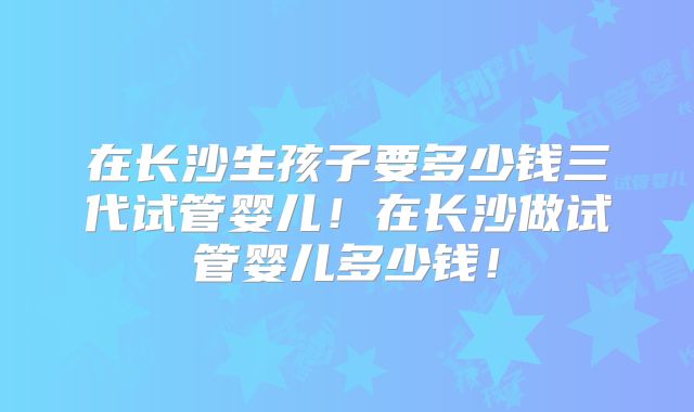 在长沙生孩子要多少钱三代试管婴儿!在长沙做试管婴儿多少钱!
