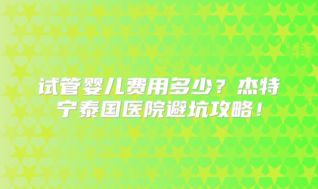 试管婴儿费用多少？杰特宁泰国医院避坑攻略！