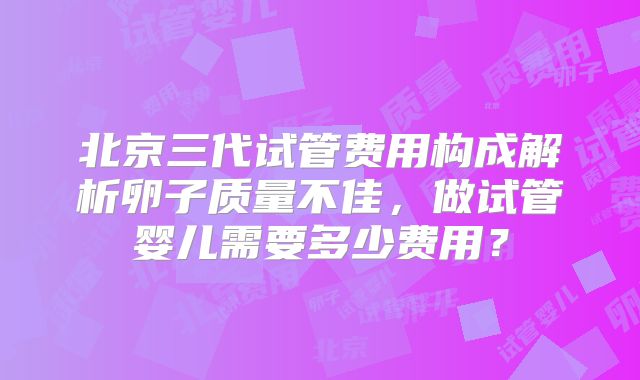 北京三代试管费用构成解析卵子质量不佳，做试管婴儿需要多少费用？