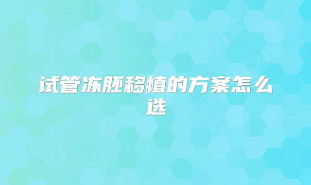 试管冻胚移植的方案怎么选