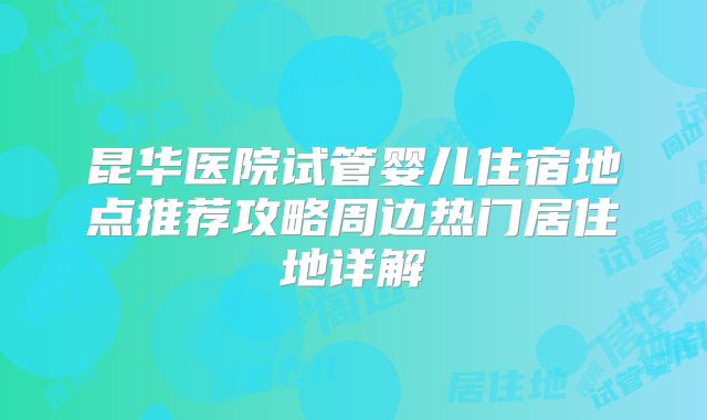昆华医院试管婴儿住宿地点推荐攻略周边热门居住地详解
