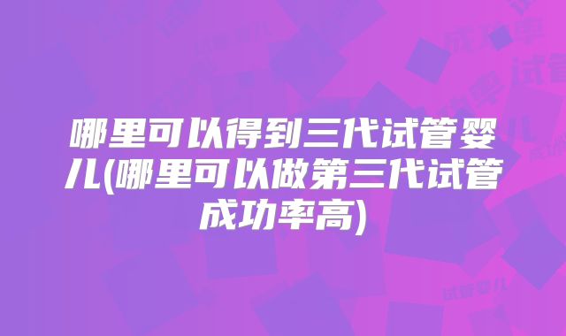 哪里可以得到三代试管婴儿(哪里可以做第三代试管成功率高)
