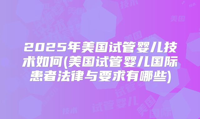 2025年美国试管婴儿技术如何(美国试管婴儿国际患者法律与要求有哪些)