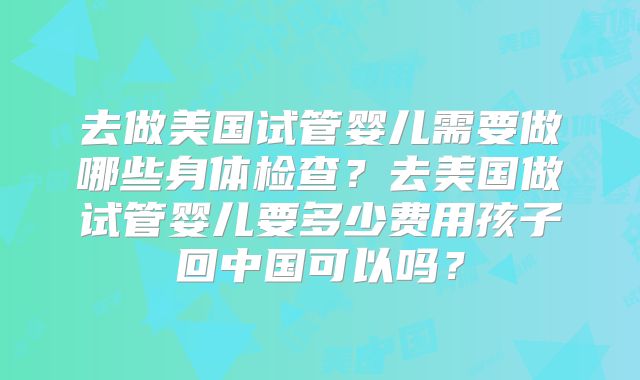 去做美国试管婴儿需要做哪些身体检查？去美国做试管婴儿要多少费用孩子回中国可以吗？
