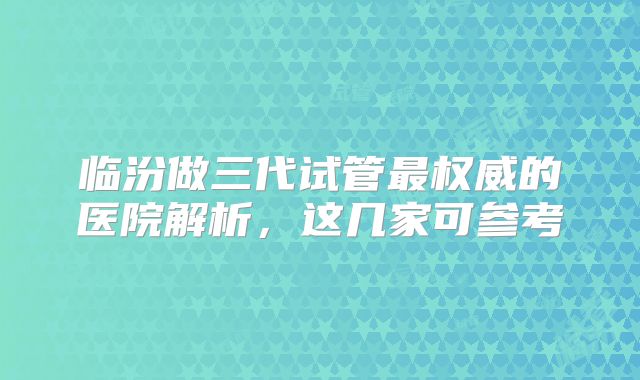 临汾做三代试管最权威的医院解析，这几家可参考