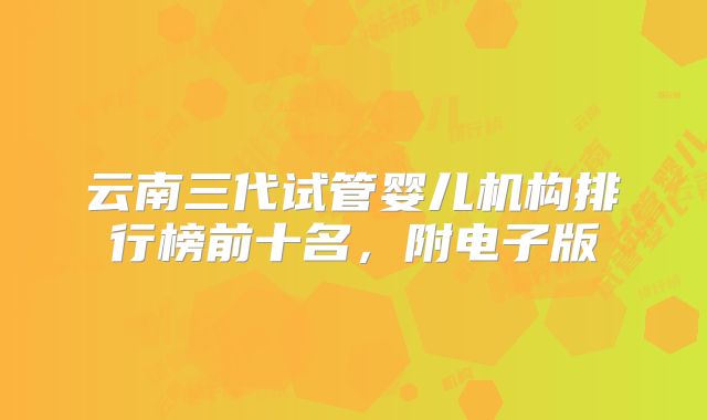 云南三代试管婴儿机构排行榜前十名，附电子版