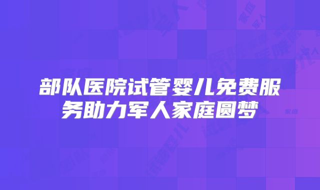 部队医院试管婴儿免费服务助力军人家庭圆梦
