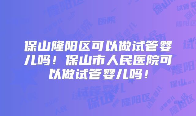 保山隆阳区可以做试管婴儿吗！保山市人民医院可以做试管婴儿吗！