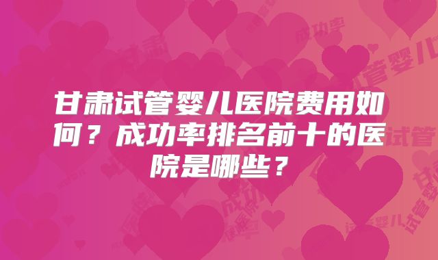 甘肃试管婴儿医院费用如何？成功率排名前十的医院是哪些？