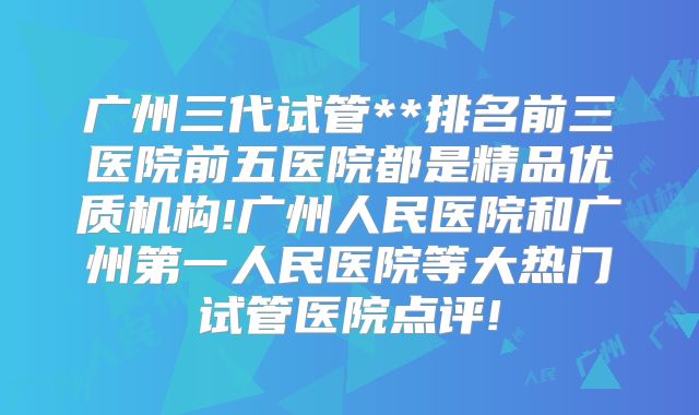 广州三代试管**排名前三医院前五医院都是精品优质机构!广州人民医院和广州第一人民医院等大热门试管医院点评!
