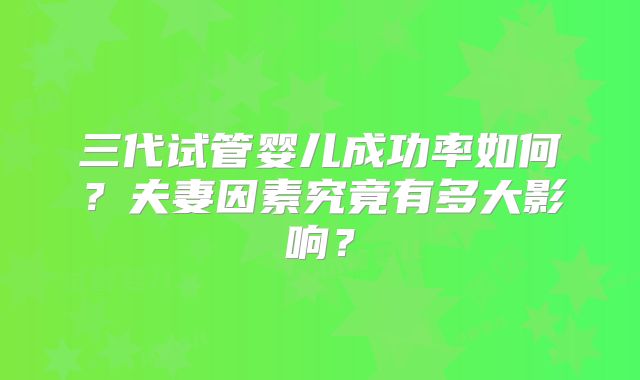 三代试管婴儿成功率如何？夫妻因素究竟有多大影响？