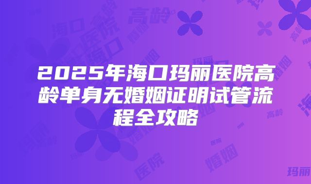 2025年海口玛丽医院高龄单身无婚姻证明试管流程全攻略