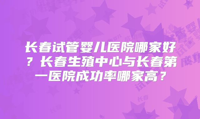 长春试管婴儿医院哪家好？长春生殖中心与长春第一医院成功率哪家高？