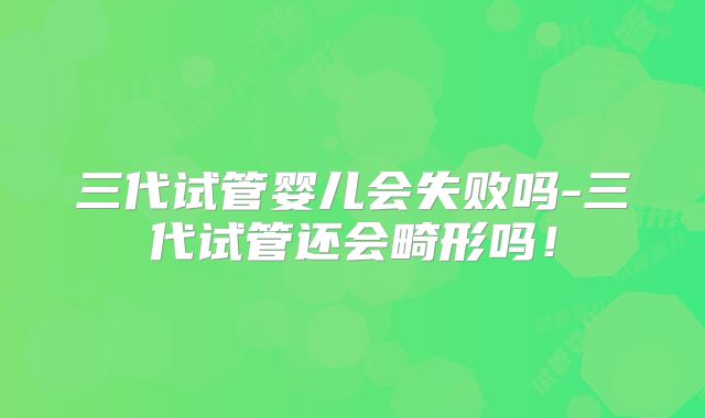三代试管婴儿会失败吗-三代试管还会畸形吗！