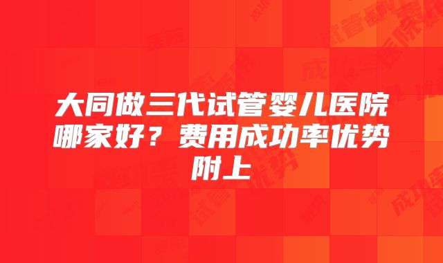 大同做三代试管婴儿医院哪家好？费用成功率优势附上