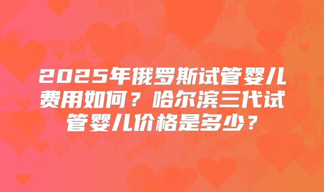 2025年俄罗斯试管婴儿费用如何？哈尔滨三代试管婴儿价格是多少？