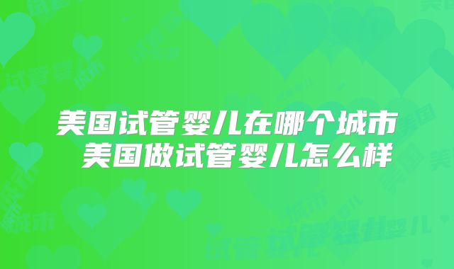 美国试管婴儿在哪个城市 美国做试管婴儿怎么样