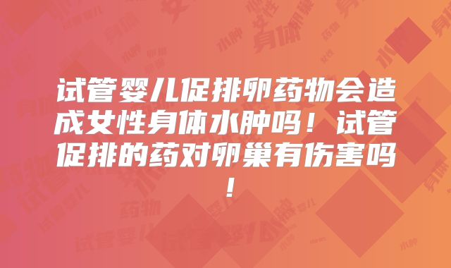 试管婴儿促排卵药物会造成女性身体水肿吗！试管促排的药对卵巢有伤害吗！