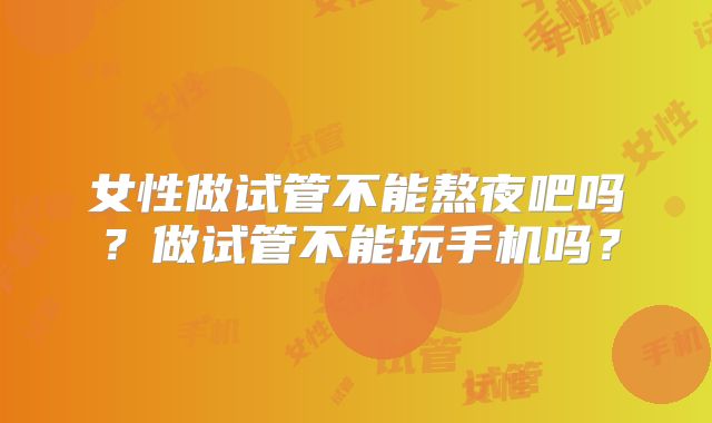 女性做试管不能熬夜吧吗？做试管不能玩手机吗？