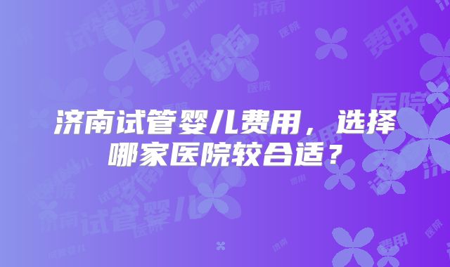 济南试管婴儿费用，选择哪家医院较合适？