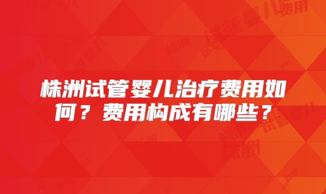 株洲试管婴儿治疗费用如何？费用构成有哪些？