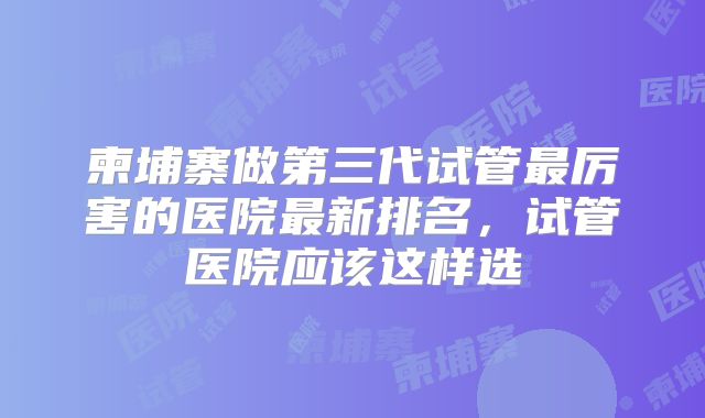 柬埔寨做第三代试管最厉害的医院最新排名，试管医院应该这样选
