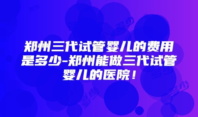 郑州三代试管婴儿的费用是多少-郑州能做三代试管婴儿的医院!