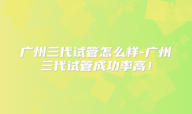 广州三代试管怎么样-广州三代试管成功率高！