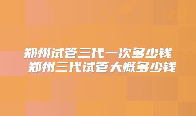 郑州试管三代一次多少钱 郑州三代试管大概多少钱