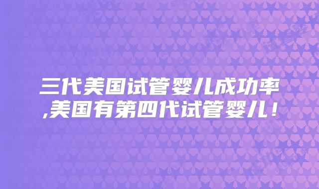 三代美国试管婴儿成功率,美国有第四代试管婴儿！