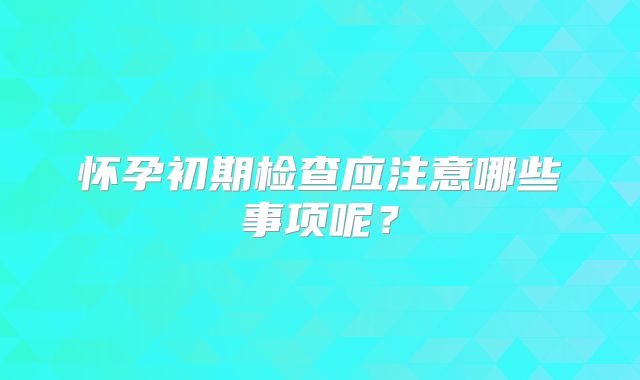 怀孕初期检查应注意哪些事项呢？