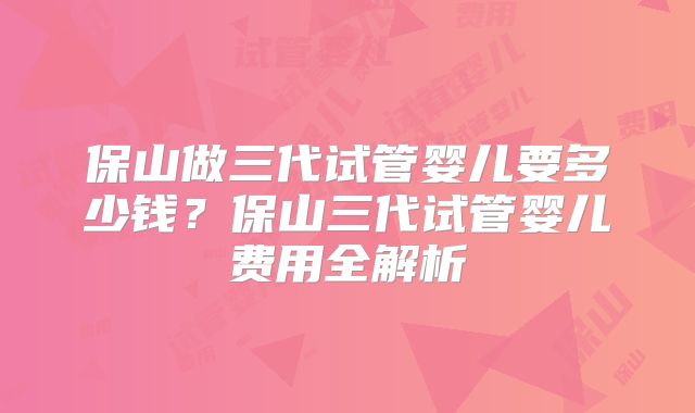 保山做三代试管婴儿要多少钱？保山三代试管婴儿费用全解析