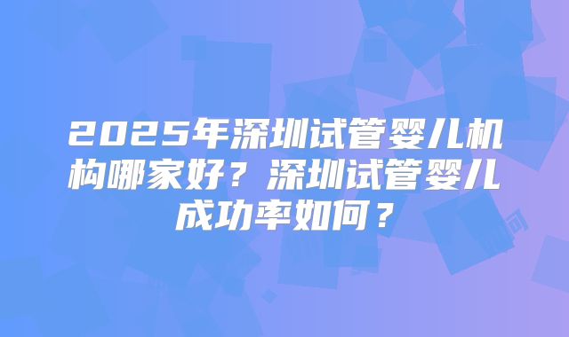 2025年深圳试管婴儿机构哪家好？深圳试管婴儿成功率如何？