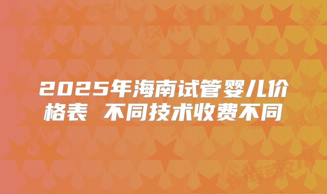 2025年海南试管婴儿价格表 不同技术收费不同