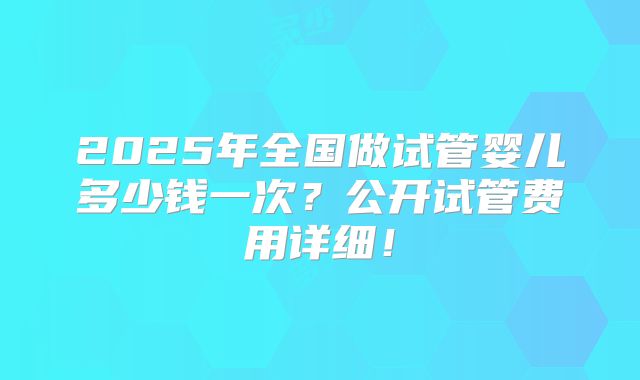 2025年全国做试管婴儿多少钱一次？公开试管费用详细！