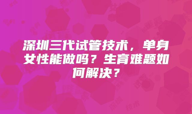 深圳三代试管技术，单身女性能做吗？生育难题如何解决？