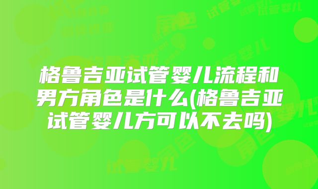 格鲁吉亚试管婴儿流程和男方角色是什么(格鲁吉亚试管婴儿方可以不去吗)