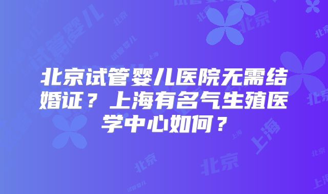北京试管婴儿医院无需结婚证？上海有名气生殖医学中心如何？