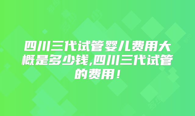 四川三代试管婴儿费用大概是多少钱,四川三代试管的费用！